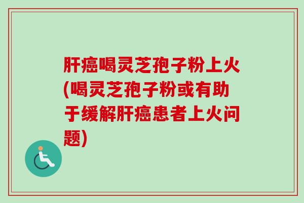 肝癌喝灵芝孢子粉上火(喝灵芝孢子粉或有助于缓解肝癌患者上火问题)