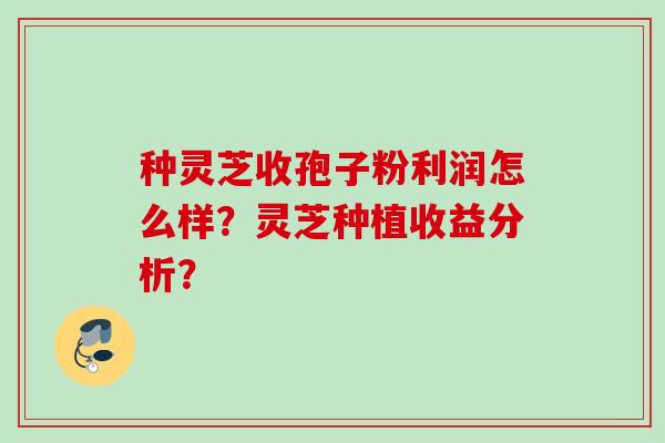 种灵芝收孢子粉利润怎么样?灵芝种植收益分析? 种灵芝收孢子粉利润怎么样?灵芝种植收益分析?