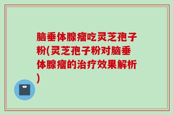 脑垂体腺瘤吃灵芝孢子粉(灵芝孢子粉对脑垂体腺瘤的治疗效果解析)