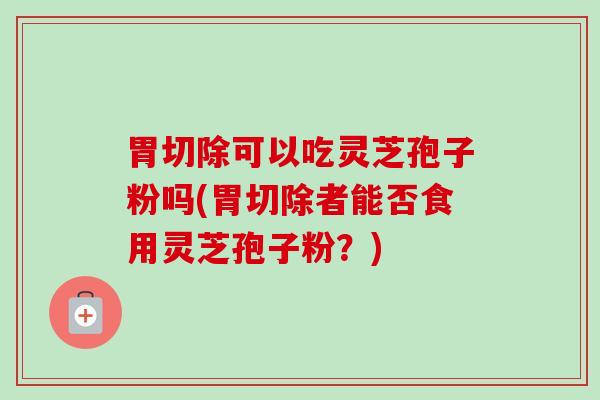胃切除可以吃灵芝孢子粉吗(胃切除者能否食用灵芝孢子粉？)