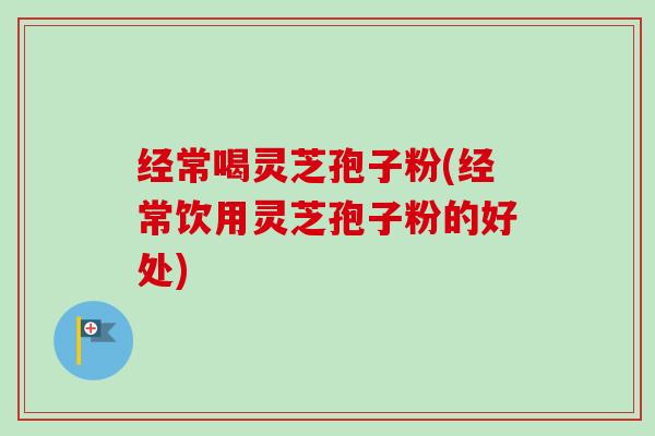 经常喝灵芝孢子粉(经常饮用灵芝孢子粉的好处)