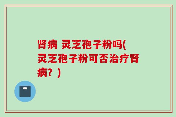 肾病 灵芝孢子粉吗(灵芝孢子粉可否治疗肾病？)