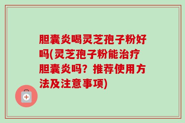 胆囊炎喝灵芝孢子粉好吗(灵芝孢子粉能胆囊炎吗?推荐使用方法及注意事项) 胆囊炎喝灵芝孢子粉好吗(灵芝孢子粉能胆囊炎吗?推荐使用方法及注意事项)
