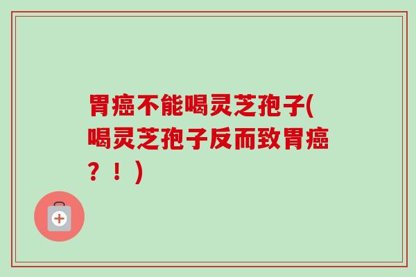胃癌不能喝灵芝孢子(喝灵芝孢子反而致胃癌？！)