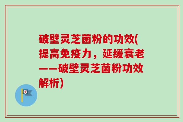 破壁灵芝菌粉的功效(提高免疫力，延缓衰老——破壁灵芝菌粉功效解析)