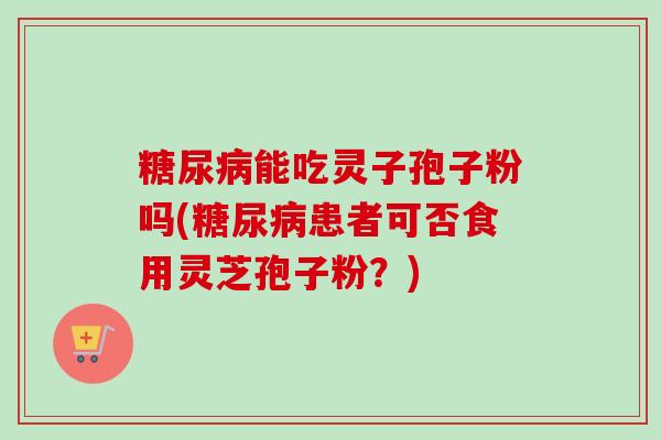 糖尿病能吃灵子孢子粉吗(糖尿病患者可否食用灵芝孢子粉？)