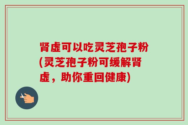 肾虚可以吃灵芝孢子粉(灵芝孢子粉可缓解肾虚，助你重回健康)