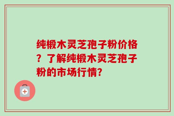 纯椴木灵芝孢子粉价格？了解纯椴木灵芝孢子粉的市场行情？
