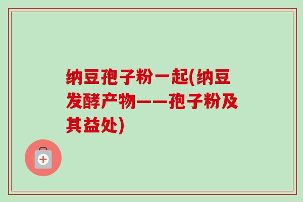 纳豆孢子粉一起(纳豆发酵产物——孢子粉及其益处)