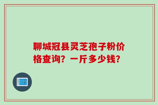 聊城冠县灵芝孢子粉价格查询？一斤多少钱？