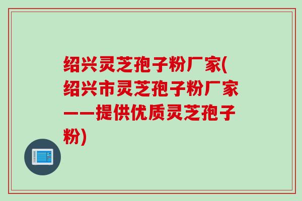 绍兴灵芝孢子粉厂家(绍兴市灵芝孢子粉厂家——提供优质灵芝孢子粉)