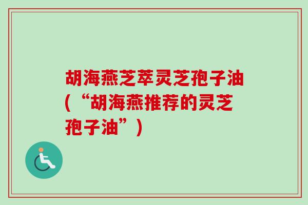 胡海燕芝萃灵芝孢子油(“胡海燕推荐的灵芝孢子油”) 胡海燕芝萃灵芝孢子油(“胡海燕推荐的灵芝孢子油”)