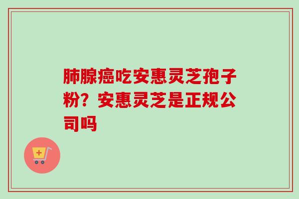 肺腺癌吃安惠灵芝孢子粉？安惠灵芝是正规公司吗