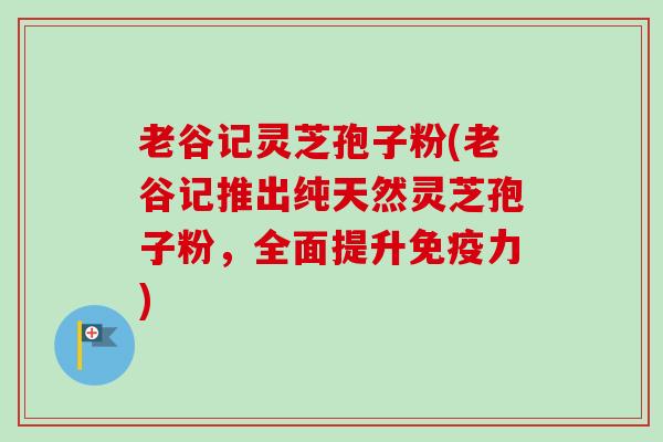 老谷记灵芝孢子粉(老谷记推出纯天然灵芝孢子粉，全面提升免疫力)