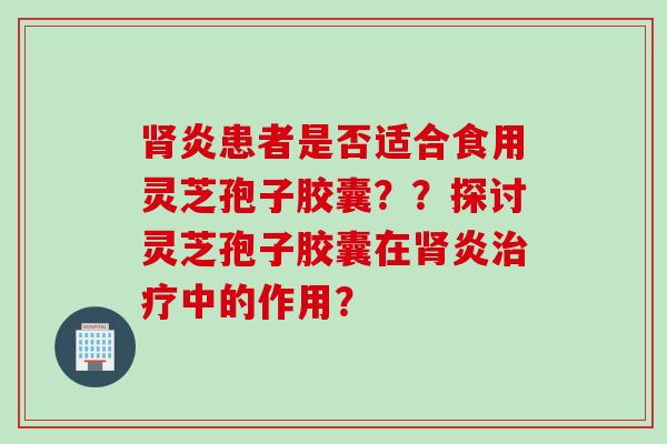 肾炎患者是否适合食用灵芝孢子胶囊？？探讨灵芝孢子胶囊在肾炎治疗中的作用？