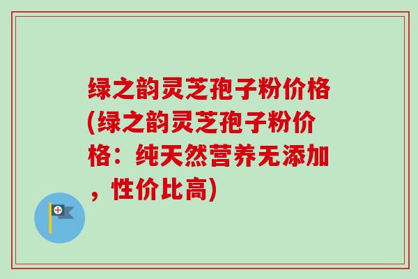 绿之韵灵芝孢子粉价格(绿之韵灵芝孢子粉价格:纯天然营养无添加,性价比高) 绿之韵灵芝孢子粉价格(绿之韵灵芝孢子粉价格:纯天然营养无添加,性价比高)