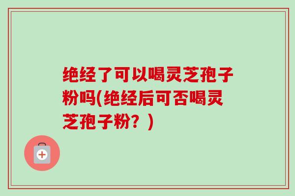 绝经了可以喝灵芝孢子粉吗(绝经后可否喝灵芝孢子粉？)