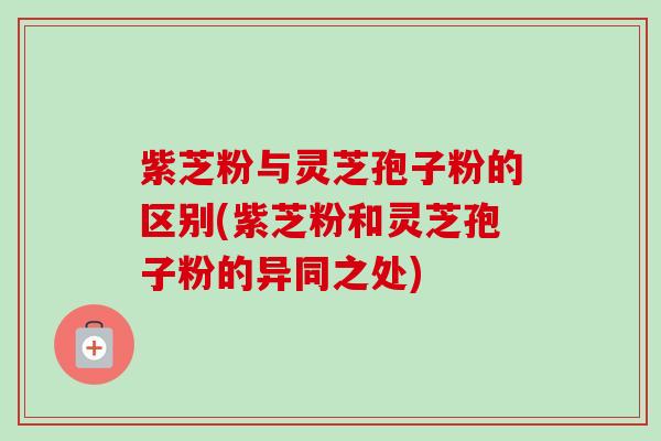 紫芝粉与灵芝孢子粉的区别(紫芝粉和灵芝孢子粉的异同之处)