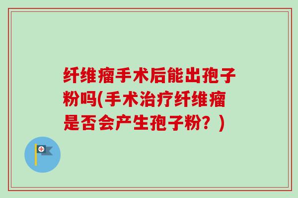 纤维瘤手术后能出孢子粉吗(手术治疗纤维瘤是否会产生孢子粉？)