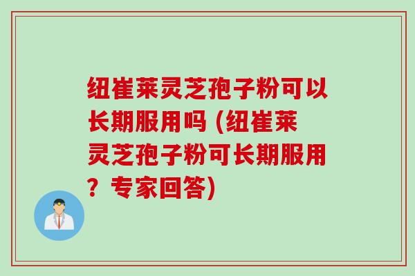 纽崔莱灵芝孢子粉可以长期服用吗 (纽崔莱灵芝孢子粉可长期服用？专家回答)