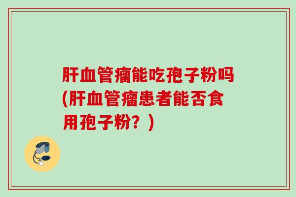 肝血管瘤能吃孢子粉吗(肝血管瘤患者能否食用孢子粉？)
