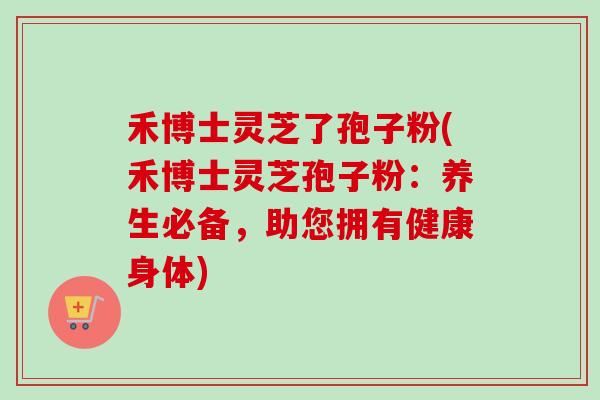 禾博士灵芝了孢子粉(禾博士灵芝孢子粉：养生必备，助您拥有健康身体)