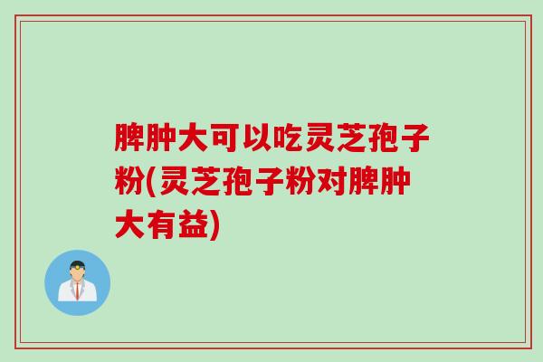 脾肿大可以吃灵芝孢子粉(灵芝孢子粉对脾肿大有益)