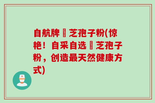 自航牌靈芝孢子粉(惊艳！自采自选靈芝孢子粉，创造最天然健康方式)