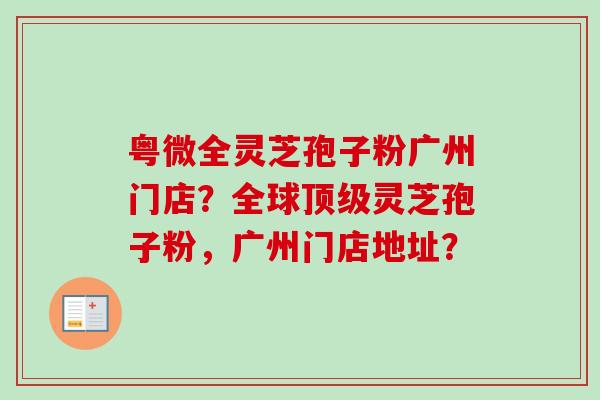 粤微全灵芝孢子粉广州门店？全球顶级灵芝孢子粉，广州门店地址？
