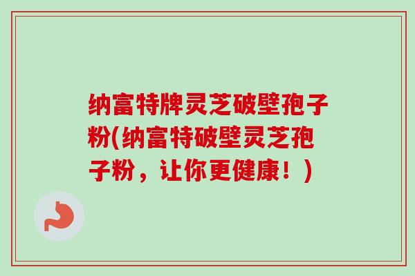 纳富特牌灵芝破壁孢子粉(纳富特破壁灵芝孢子粉,让你更健康!) 纳富特牌灵芝破壁孢子粉(纳富特破壁灵芝孢子粉,让你更健康!)
