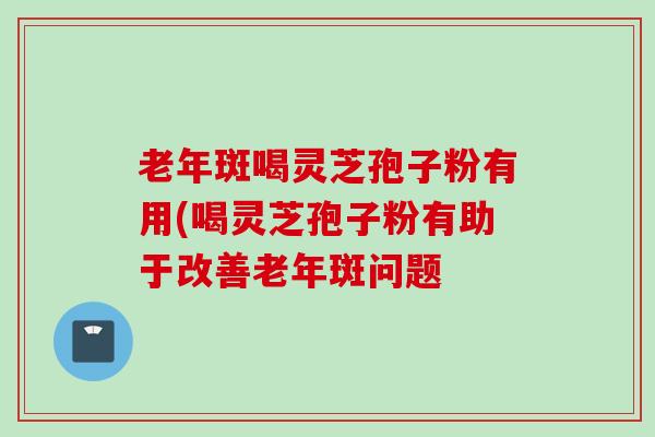 老年斑喝灵芝孢子粉有用(喝灵芝孢子粉有助于改善老年斑问题