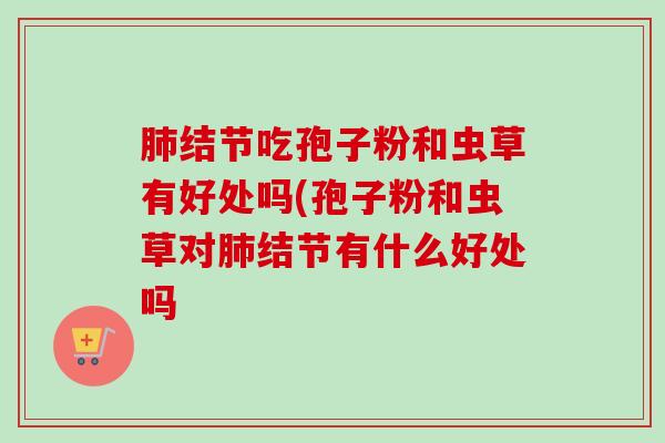 肺结节吃孢子粉和虫草有好处吗(孢子粉和虫草对肺结节有什么好处吗