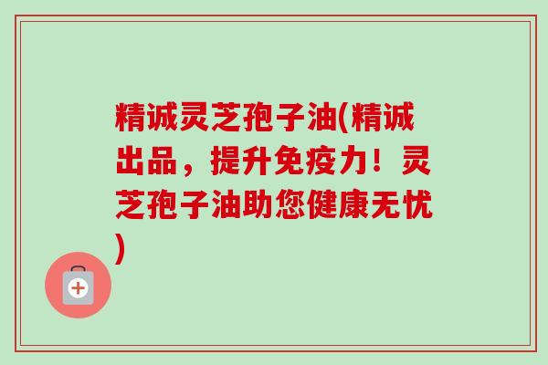 精诚灵芝孢子油(精诚出品，提升免疫力！灵芝孢子油助您健康无忧)