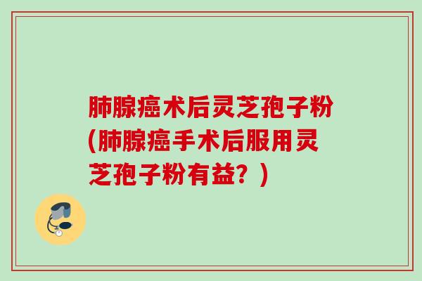 肺腺癌术后灵芝孢子粉(肺腺癌手术后服用灵芝孢子粉有益？)