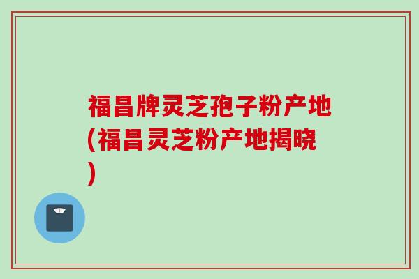 福昌牌灵芝孢子粉产地(福昌灵芝粉产地揭晓)