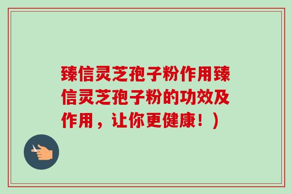 臻信灵芝孢子粉作用臻信灵芝孢子粉的功效及作用，让你更健康！)