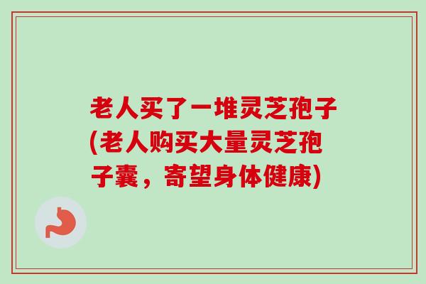 老人买了一堆灵芝孢子(老人购买大量灵芝孢子囊，寄望身体健康)