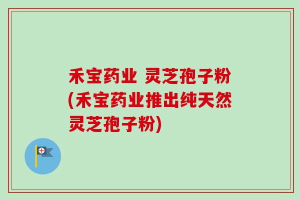 禾宝药业 灵芝孢子粉(禾宝药业推出纯天然灵芝孢子粉)