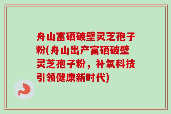 舟山富硒破壁灵芝孢子粉(舟山出产富硒破壁灵芝孢子粉，补氧科技引领健康新时代)
