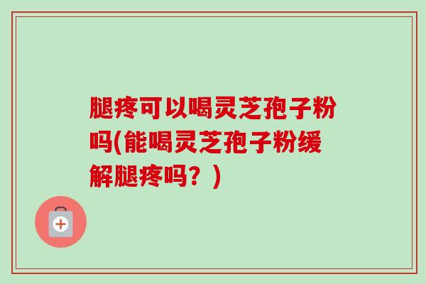 腿疼可以喝灵芝孢子粉吗(能喝灵芝孢子粉缓解腿疼吗？)