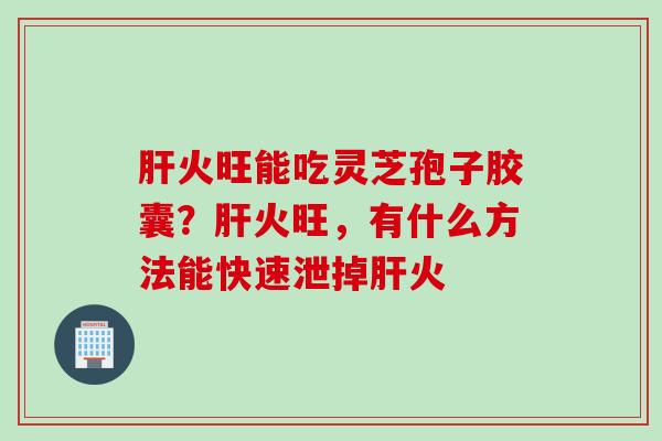 肝火旺能吃灵芝孢子胶囊？肝火旺，有什么方法能快速泄掉肝火