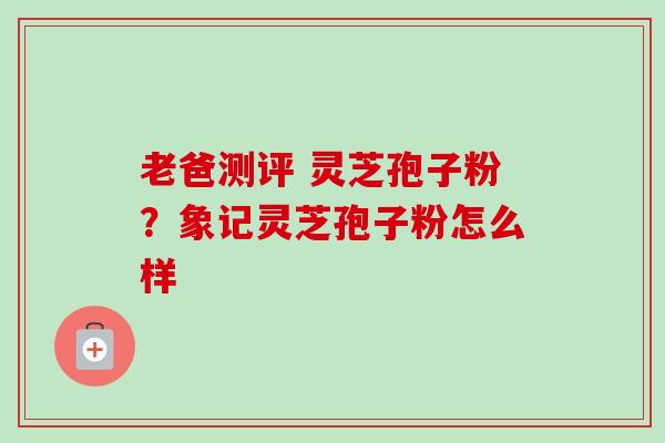 老爸测评 灵芝孢子粉？象记灵芝孢子粉怎么样