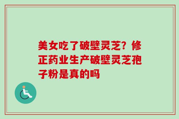 美女吃了破壁灵芝?修正药业生产破壁灵芝孢子粉是真的吗 美女吃了破壁灵芝?修正药业生产破壁灵芝孢子粉是真的吗