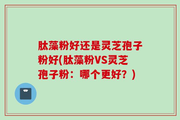 肽藻粉好还是灵芝孢子粉好(肽藻粉VS灵芝孢子粉：哪个更好？)