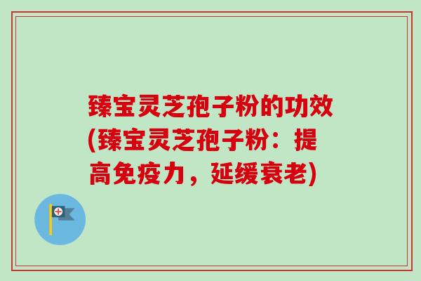 臻宝灵芝孢子粉的功效(臻宝灵芝孢子粉：提高免疫力，延缓衰老)