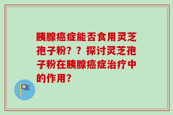 胰腺癌症能否食用灵芝孢子粉？？探讨灵芝孢子粉在胰腺癌症治疗中的作用？