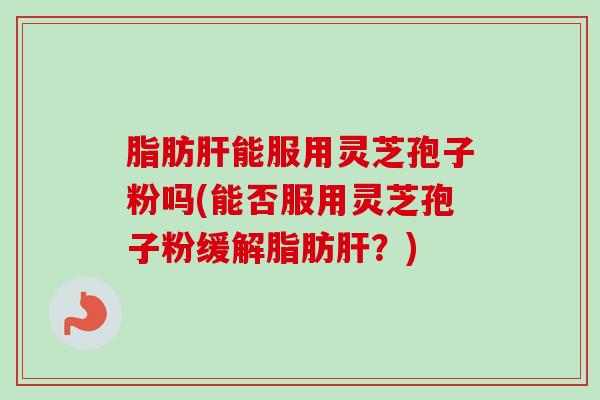 脂肪肝能服用灵芝孢子粉吗(能否服用灵芝孢子粉缓解脂肪肝？)