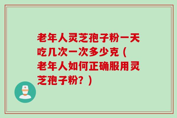 老年人灵芝孢子粉一天吃几次一次多少克 (老年人如何正确服用灵芝孢子粉？)