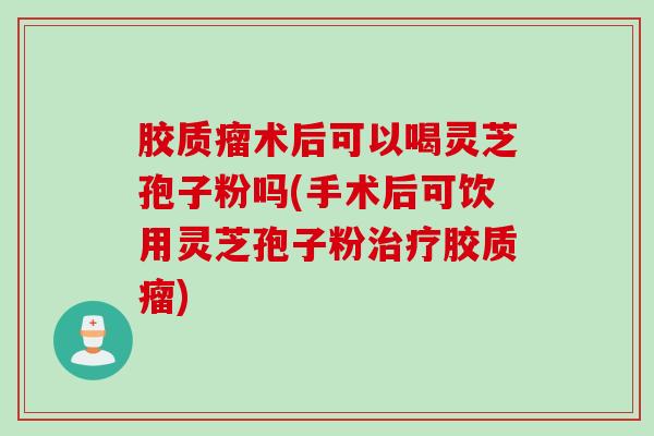 胶质瘤术后可以喝灵芝孢子粉吗(手术后可饮用灵芝孢子粉治疗胶质瘤)