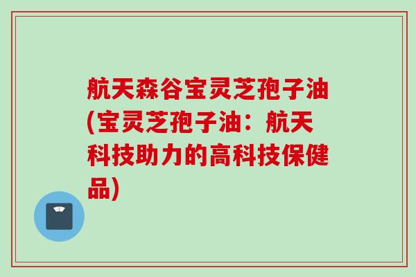 航天森谷宝灵芝孢子油(宝灵芝孢子油：航天科技助力的高科技保健品)